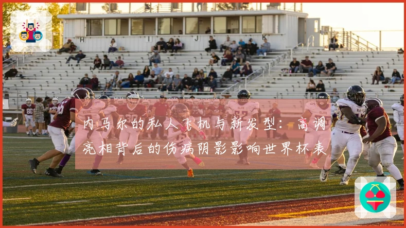内马尔的私人飞机与新发型：高调亮相背后的伤病阴影影响世界杯表现